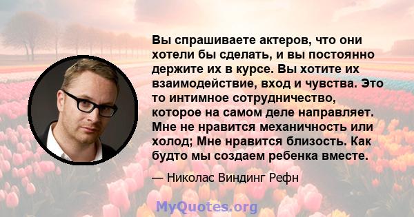 Вы спрашиваете актеров, что они хотели бы сделать, и вы постоянно держите их в курсе. Вы хотите их взаимодействие, вход и чувства. Это то интимное сотрудничество, которое на самом деле направляет. Мне не нравится