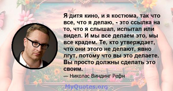 Я дитя кино, и я костюма, так что все, что я делаю, - это ссылка на то, что я слышал, испытал или видел. И мы все делаем это, мы все крадем. Те, кто утверждает, что они этого не делают, явно лгут, потому что вы это