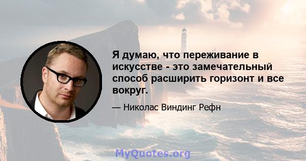 Я думаю, что переживание в искусстве - это замечательный способ расширить горизонт и все вокруг.