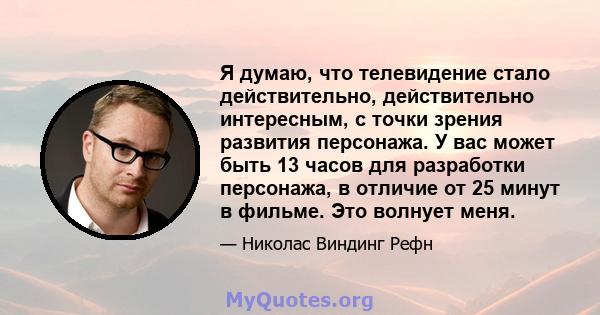 Я думаю, что телевидение стало действительно, действительно интересным, с точки зрения развития персонажа. У вас может быть 13 часов для разработки персонажа, в отличие от 25 минут в фильме. Это волнует меня.