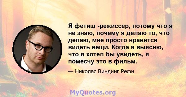 Я фетиш -режиссер, потому что я не знаю, почему я делаю то, что делаю, мне просто нравится видеть вещи. Когда я выясню, что я хотел бы увидеть, я помесчу это в фильм.