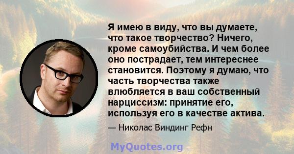 Я имею в виду, что вы думаете, что такое творчество? Ничего, кроме самоубийства. И чем более оно пострадает, тем интереснее становится. Поэтому я думаю, что часть творчества также влюбляется в ваш собственный