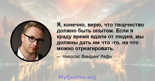 Я, конечно, верю, что творчество должно быть опытом. Если я краду время вдали от людей, мы должны дать им что -то, на что можно отреагировать.