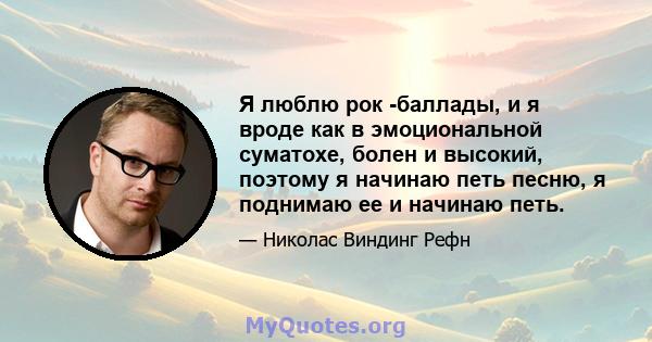 Я люблю рок -баллады, и я вроде как в эмоциональной суматохе, болен и высокий, поэтому я начинаю петь песню, я поднимаю ее и начинаю петь.