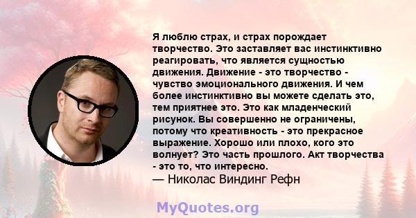 Я люблю страх, и страх порождает творчество. Это заставляет вас инстинктивно реагировать, что является сущностью движения. Движение - это творчество - чувство эмоционального движения. И чем более инстинктивно вы можете