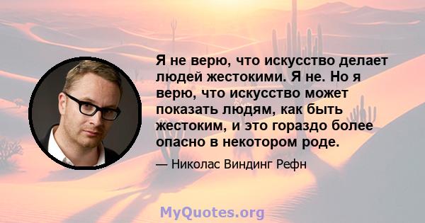 Я не верю, что искусство делает людей жестокими. Я не. Но я верю, что искусство может показать людям, как быть жестоким, и это гораздо более опасно в некотором роде.