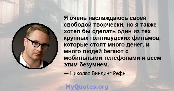 Я очень наслаждаюсь своей свободой творчески, но я также хотел бы сделать один из тех крупных голливудских фильмов, которые стоят много денег, и много людей бегают с мобильными телефонами и всем этим безумием.