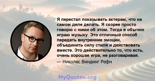 Я перестал показывать актерам, что на самом деле делать. Я скорее просто говорю с ними об этом. Тогда я обычно играю музыку. Это отличный способ передать внутренние эмоции, объединить силу стиля и действовать вместе.