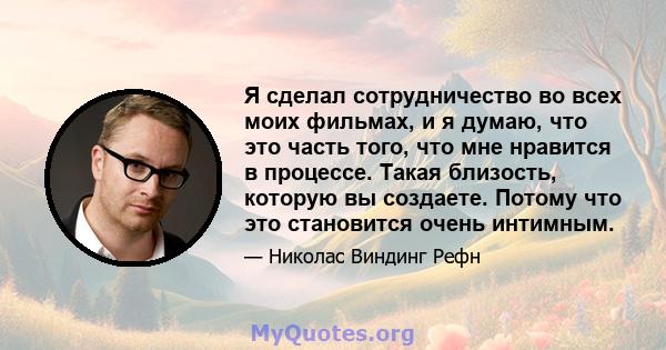 Я сделал сотрудничество во всех моих фильмах, и я думаю, что это часть того, что мне нравится в процессе. Такая близость, которую вы создаете. Потому что это становится очень интимным.