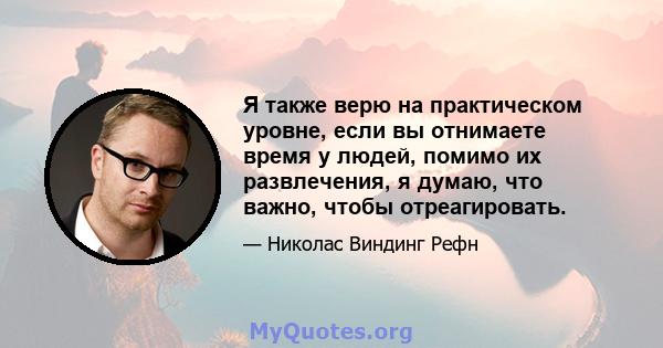 Я также верю на практическом уровне, если вы отнимаете время у людей, помимо их развлечения, я думаю, что важно, чтобы отреагировать.