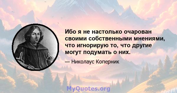 Ибо я не настолько очарован своими собственными мнениями, что игнорирую то, что другие могут подумать о них.