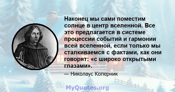 Наконец мы сами поместим солнце в центр вселенной. Все это предлагается в системе процессии событий и гармонии всей вселенной, если только мы сталкиваемся с фактами, как они говорят: «с широко открытыми глазами».