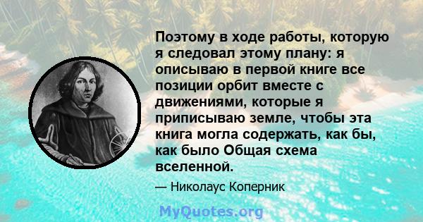 Поэтому в ходе работы, которую я следовал этому плану: я описываю в первой книге все позиции орбит вместе с движениями, которые я приписываю земле, чтобы эта книга могла содержать, как бы, как было Общая схема вселенной.