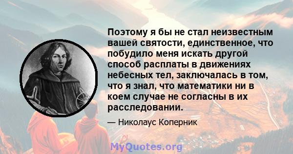 Поэтому я бы не стал неизвестным вашей святости, единственное, что побудило меня искать другой способ расплаты в движениях небесных тел, заключалась в том, что я знал, что математики ни в коем случае не согласны в их