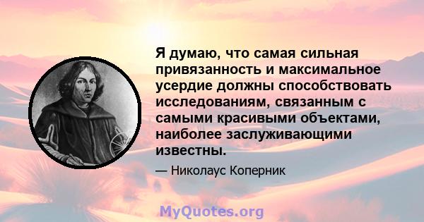 Я думаю, что самая сильная привязанность и максимальное усердие должны способствовать исследованиям, связанным с самыми красивыми объектами, наиболее заслуживающими известны.