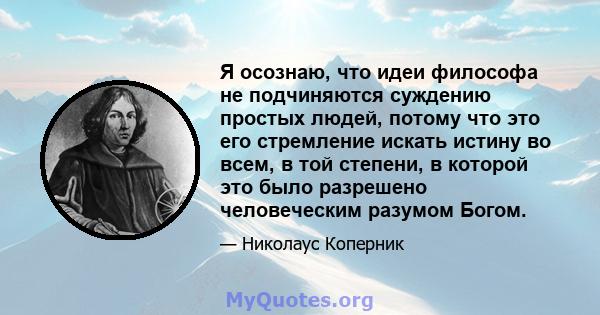 Я осознаю, что идеи философа не подчиняются суждению простых людей, потому что это его стремление искать истину во всем, в той степени, в которой это было разрешено человеческим разумом Богом.