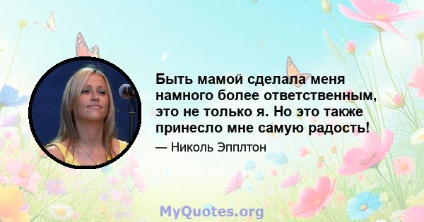 Быть мамой сделала меня намного более ответственным, это не только я. Но это также принесло мне самую радость!