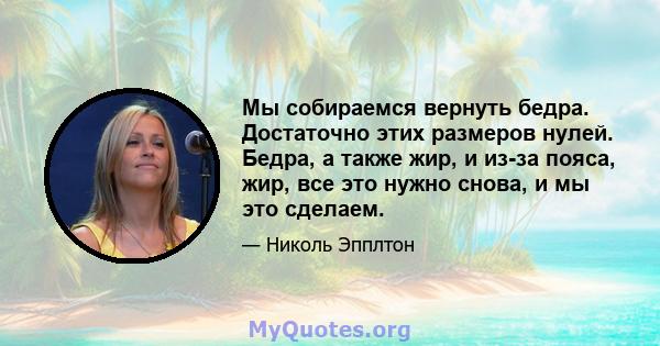 Мы собираемся вернуть бедра. Достаточно этих размеров нулей. Бедра, а также жир, и из-за пояса, жир, все это нужно снова, и мы это сделаем.