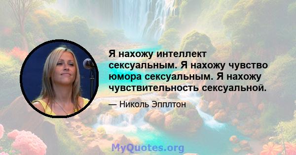 Я нахожу интеллект сексуальным. Я нахожу чувство юмора сексуальным. Я нахожу чувствительность сексуальной.