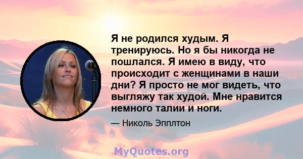 Я не родился худым. Я тренируюсь. Но я бы никогда не пошлался. Я имею в виду, что происходит с женщинами в наши дни? Я просто не мог видеть, что выгляжу так худой. Мне нравится немного талии и ноги.