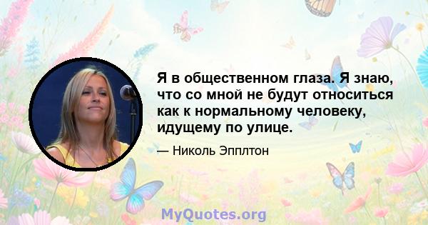 Я в общественном глаза. Я знаю, что со мной не будут относиться как к нормальному человеку, идущему по улице.