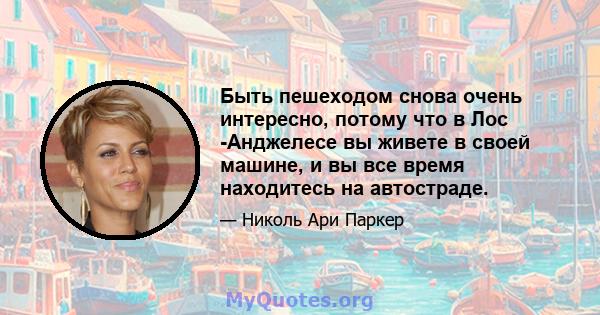 Быть пешеходом снова очень интересно, потому что в Лос -Анджелесе вы живете в своей машине, и вы все время находитесь на автостраде.