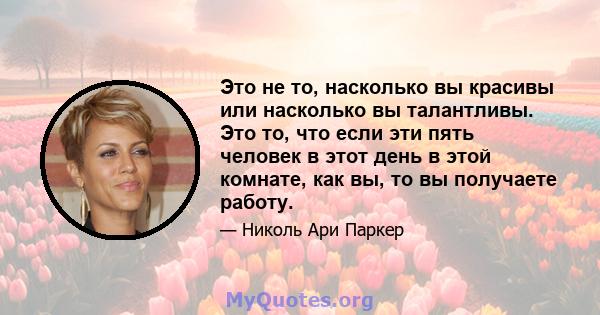 Это не то, насколько вы красивы или насколько вы талантливы. Это то, что если эти пять человек в этот день в этой комнате, как вы, то вы получаете работу.