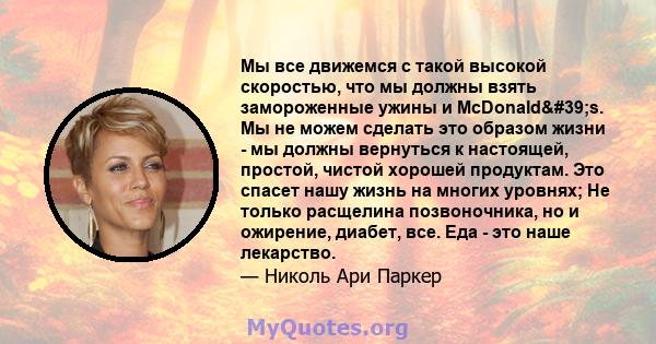 Мы все движемся с такой высокой скоростью, что мы должны взять замороженные ужины и McDonald's. Мы не можем сделать это образом жизни - мы должны вернуться к настоящей, простой, чистой хорошей продуктам. Это спасет