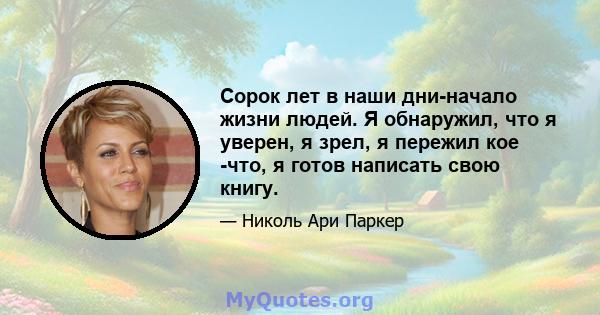 Сорок лет в наши дни-начало жизни людей. Я обнаружил, что я уверен, я зрел, я пережил кое -что, я готов написать свою книгу.