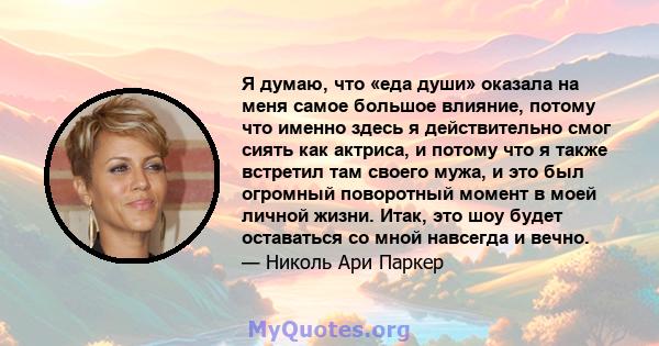 Я думаю, что «еда души» оказала на меня самое большое влияние, потому что именно здесь я действительно смог сиять как актриса, и потому что я также встретил там своего мужа, и это был огромный поворотный момент в моей