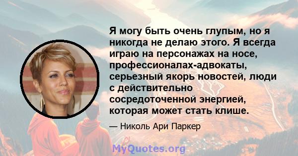 Я могу быть очень глупым, но я никогда не делаю этого. Я всегда играю на персонажах на носе, профессионалах-адвокаты, серьезный якорь новостей, люди с действительно сосредоточенной энергией, которая может стать клише.