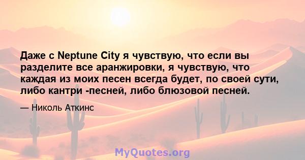 Даже с Neptune City я чувствую, что если вы разделите все аранжировки, я чувствую, что каждая из моих песен всегда будет, по своей сути, либо кантри -песней, либо блюзовой песней.