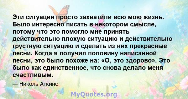 Эти ситуации просто захватили всю мою жизнь. Было интересно писать в некотором смысле, потому что это помогло мне принять действительно плохую ситуацию и действительно грустную ситуацию и сделать из них прекрасные