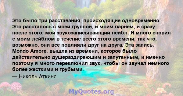 Это было три расставания, происходящие одновременно. Это рассталось с моей группой, и моим парнем, и сразу после этого, мой звукозаписывающий лейбл. Я много спорил с моим лейблом в течение всего этого времени, так что,