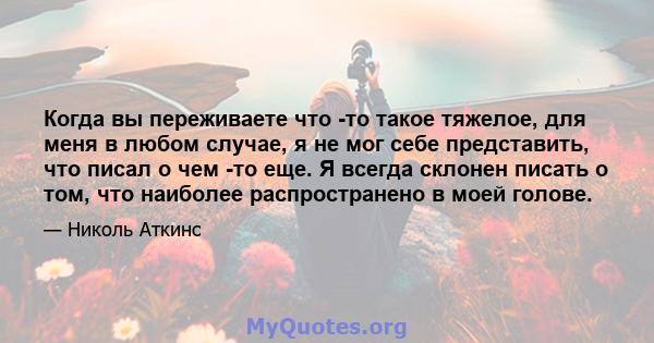 Когда вы переживаете что -то такое тяжелое, для меня в любом случае, я не мог себе представить, что писал о чем -то еще. Я всегда склонен писать о том, что наиболее распространено в моей голове.