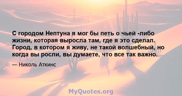 С городом Нептуна я мог бы петь о чьей -либо жизни, которая выросла там, где я это сделал. Город, в котором я живу, не такой волшебный, но когда вы росли, вы думаете, что все так важно.