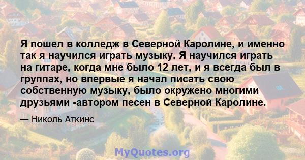 Я пошел в колледж в Северной Каролине, и именно так я научился играть музыку. Я научился играть на гитаре, когда мне было 12 лет, и я всегда был в группах, но впервые я начал писать свою собственную музыку, было