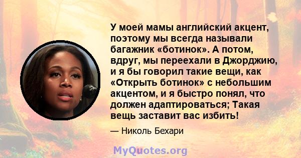 У моей мамы английский акцент, поэтому мы всегда называли багажник «ботинок». А потом, вдруг, мы переехали в Джорджию, и я бы говорил такие вещи, как «Открыть ботинок» с небольшим акцентом, и я быстро понял, что должен