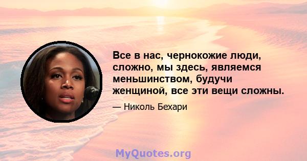 Все в нас, чернокожие люди, сложно, мы здесь, являемся меньшинством, будучи женщиной, все эти вещи сложны.