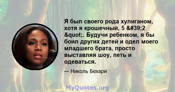 Я был своего рода хулиганом, хотя я крошечный, 5 '2 ". Будучи ребенком, я бы боил других детей и одел моего младшего брата, просто выставляя шоу, петь и одеваться.