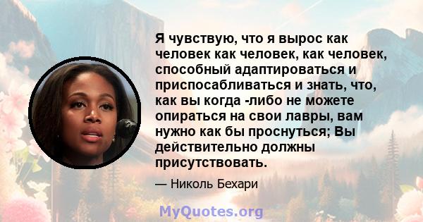 Я чувствую, что я вырос как человек как человек, как человек, способный адаптироваться и приспосабливаться и знать, что, как вы когда -либо не можете опираться на свои лавры, вам нужно как бы проснуться; Вы