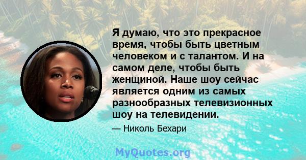 Я думаю, что это прекрасное время, чтобы быть цветным человеком и с талантом. И на самом деле, чтобы быть женщиной. Наше шоу сейчас является одним из самых разнообразных телевизионных шоу на телевидении.