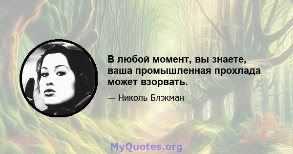 В любой момент, вы знаете, ваша промышленная прохлада может взорвать.