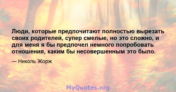 Люди, которые предпочитают полностью вырезать своих родителей, супер смелые, но это сложно, и для меня я бы предпочел немного попробовать отношения, каким бы несовершенным это было.