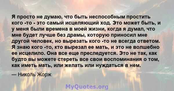 Я просто не думаю, что быть неспособным простить кого -то - это самый исцеляющий ход. Это может быть, и у меня были времена в моей жизни, когда я думал, что мне будет лучше без драмы, которую приносил мне другой