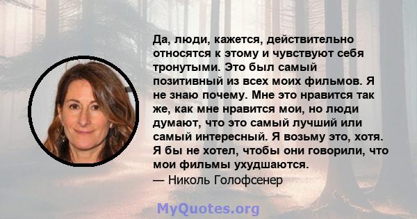 Да, люди, кажется, действительно относятся к этому и чувствуют себя тронутыми. Это был самый позитивный из всех моих фильмов. Я не знаю почему. Мне это нравится так же, как мне нравится мои, но люди думают, что это