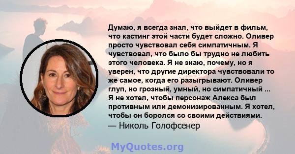 Думаю, я всегда знал, что выйдет в фильм, что кастинг этой части будет сложно. Оливер просто чувствовал себя симпатичным. Я чувствовал, что было бы трудно не любить этого человека. Я не знаю, почему, но я уверен, что