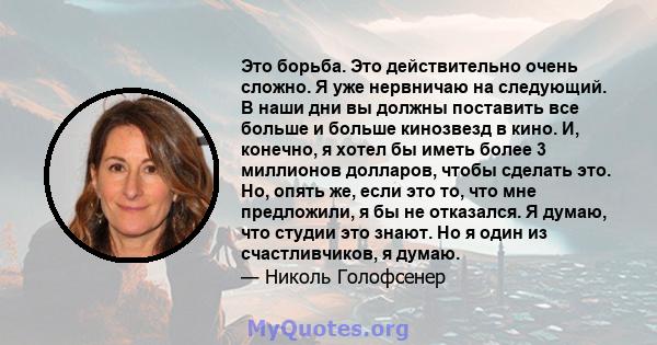 Это борьба. Это действительно очень сложно. Я уже нервничаю на следующий. В наши дни вы должны поставить все больше и больше кинозвезд в кино. И, конечно, я хотел бы иметь более 3 миллионов долларов, чтобы сделать это.