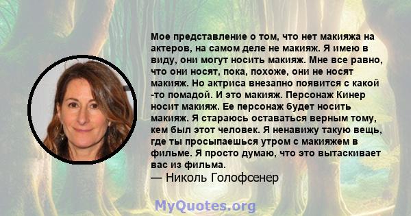 Мое представление о том, что нет макияжа на актеров, на самом деле не макияж. Я имею в виду, они могут носить макияж. Мне все равно, что они носят, пока, похоже, они не носят макияж. Но актриса внезапно появится с какой 