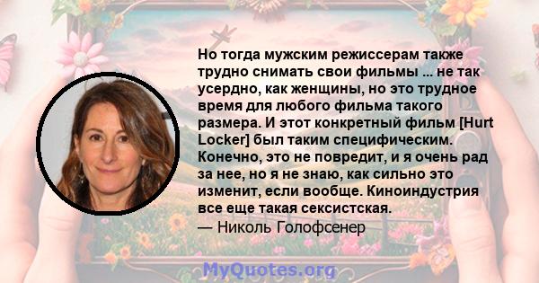 Но тогда мужским режиссерам также трудно снимать свои фильмы ... не так усердно, как женщины, но это трудное время для любого фильма такого размера. И этот конкретный фильм [Hurt Locker] был таким специфическим.